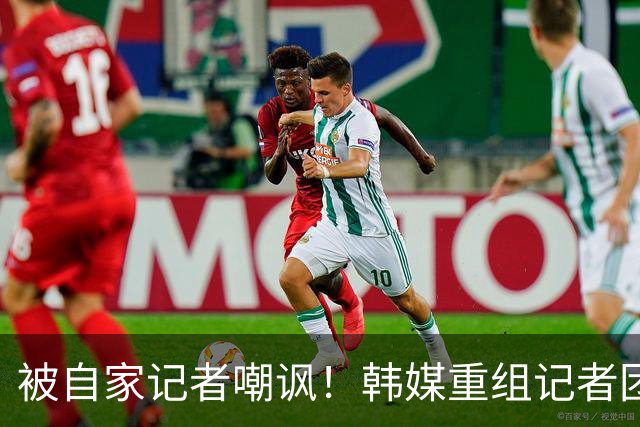 被自家记者嘲讽！韩媒重组记者团后派代表向孙兴慜当面致歉